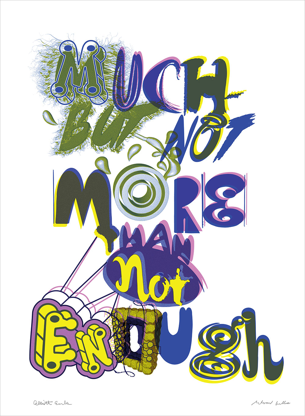 "Much But Not More Than Not Enough. 2017" Elliott Earls and Ed Fella Print Collaboration. 22x30" Rives BFK Heavyweight 100% Cotton Paper 250gsm with Deckle Edge. Edition of 20. Signed and Numbered. Blind Embossed with Cranbrook Seal. 3 Spot Color 2017.